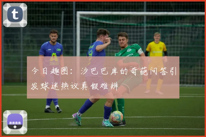 今日趣图：沙巴巴库的奇葩问答引发球迷热议真假难辨