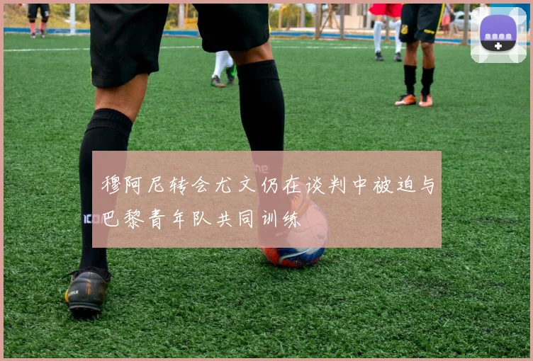 穆阿尼转会尤文仍在谈判中被迫与巴黎青年队共同训练