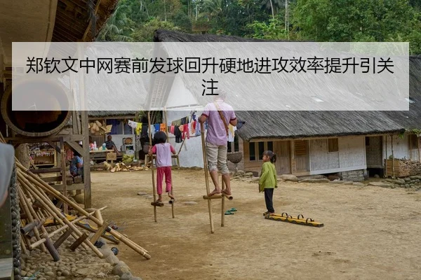 郑钦文中网赛前发球回升硬地进攻效率提升引关注