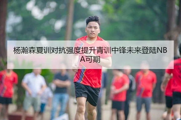杨瀚森夏训对抗强度提升青训中锋未来登陆NBA可期
